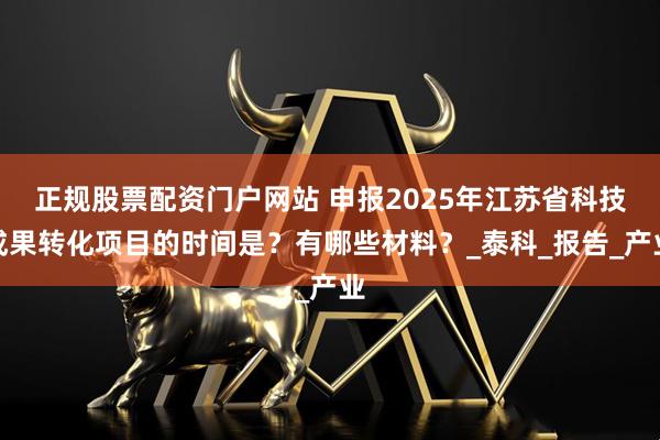 正规股票配资门户网站 申报2025年江苏省科技成果转化项目的时间是？有哪些材料？_泰科_报告_产业