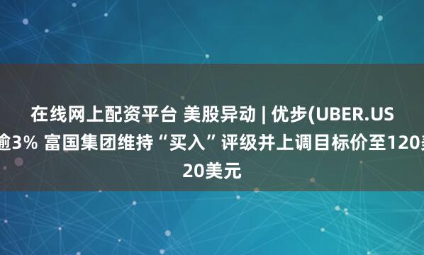 在线网上配资平台 美股异动 | 优步(UBER.US)涨逾3% 富国集团维持“买入”评级并上调目标价至120美元