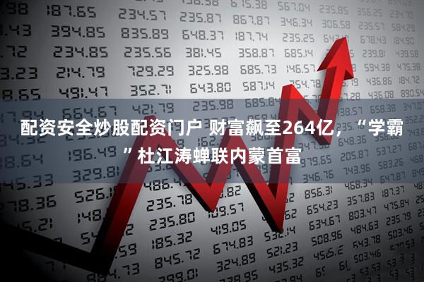 配资安全炒股配资门户 财富飙至264亿，“学霸”杜江涛蝉联内蒙首富