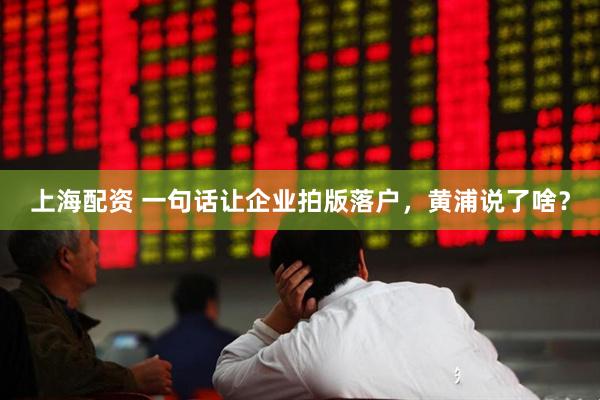上海配资 一句话让企业拍版落户，黄浦说了啥？