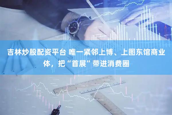 吉林炒股配资平台 唯一紧邻上博、上图东馆商业体，把“首展”带进消费圈