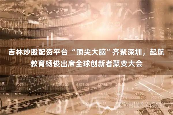 吉林炒股配资平台 “顶尖大脑”齐聚深圳，起航教育杨俊出席全球创新者聚变大会