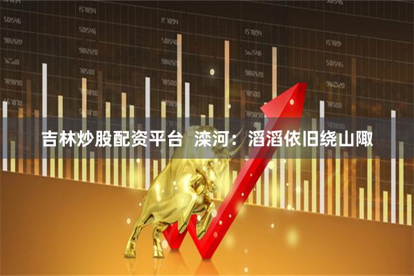 吉林炒股配资平台  滦河：滔滔依旧绕山陬