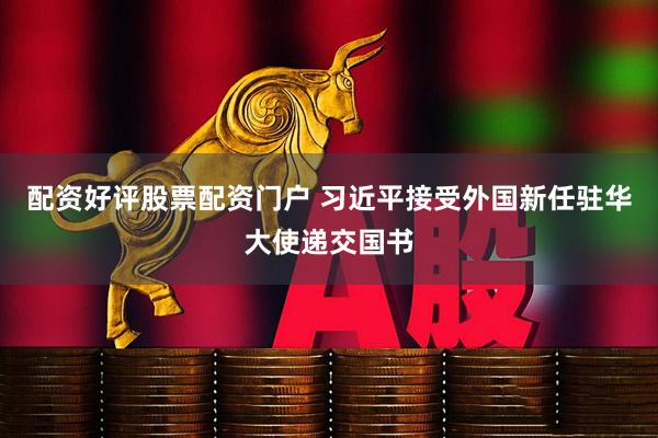 配资好评股票配资门户 习近平接受外国新任驻华大使递交国书