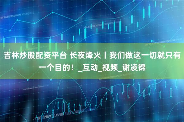 吉林炒股配资平台 长夜烽火丨我们做这一切就只有一个目的！_互动_视频_谢凌锦