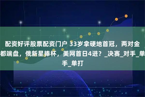 配资好评股票配资门户 33岁拿硬地首冠，两对金花都端盘，俄新星捧杯，美网首日4进？_决赛_对手_单打