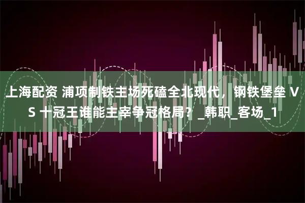 上海配资 浦项制铁主场死磕全北现代，钢铁堡垒 VS 十冠王谁能主宰争冠格局？_韩职_客场_1
