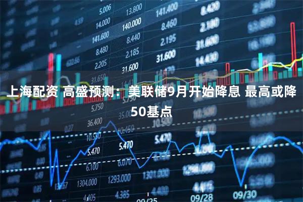 上海配资 高盛预测：美联储9月开始降息 最高或降50基点