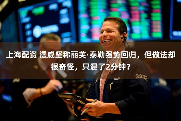 上海配资 漫威坚称丽芙·泰勒强势回归，但做法却很奇怪，只混了2分钟？