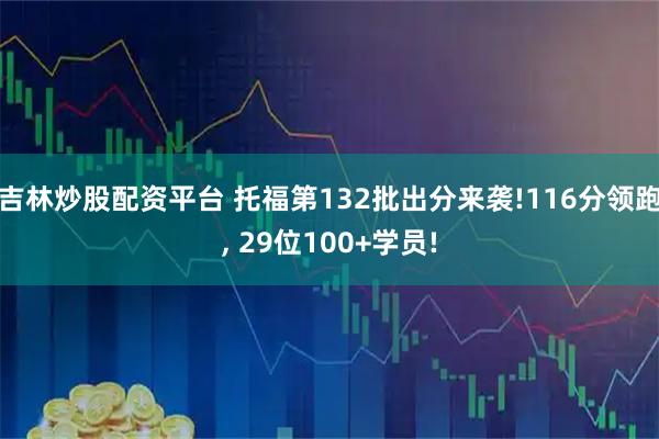 吉林炒股配资平台 托福第132批出分来袭!116分领跑, 29位100+学员!