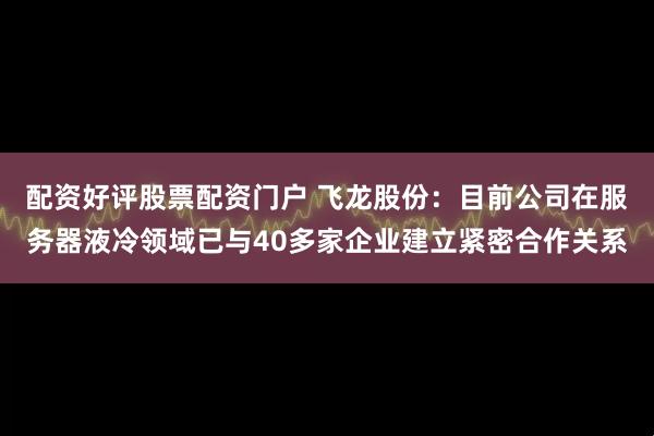 配资好评股票配资门户 飞龙股份：目前公司在服务器液冷领域已与40多家企业建立紧密合作关系